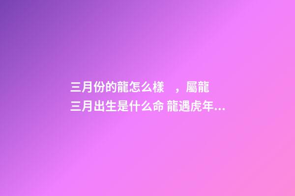 三月份的龍怎么樣，屬龍三月出生是什么命 龍遇虎年2022每月運勢如何